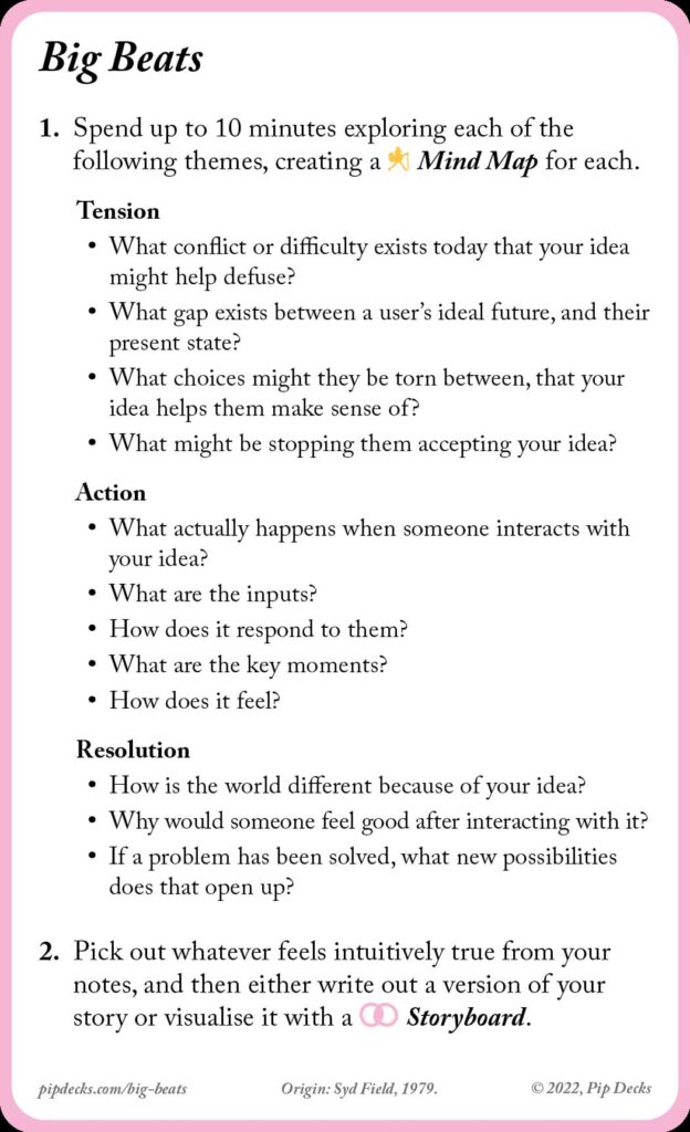 instructions from the big beats card:

1. Spend up to 10 minutes exploring each of the following themes, creating a Mind Map for each.

Tension
• What conflict or difficulty exists today that your idea might help defuse?
• What gap exists between a user’s ideal future, and their present state?
• What choices might they be torn between, that your idea helps them make sense of?
• What might be stopping them accepting your idea?

Action
• What actually happens when someone interacts with your idea?
• What are the inputs?
• How does it respond to them?
• What are the key moments?
• How does it feel?

Resolution
• How is the world different because of your idea?
• Why would someone feel good after interacting with it?
• If a problem has been solved, what new possibilities does that open up?

2. Pick out whatever feels intuitively true from your notes, and then either write out a version of your story or visualise it with a Storyboard.