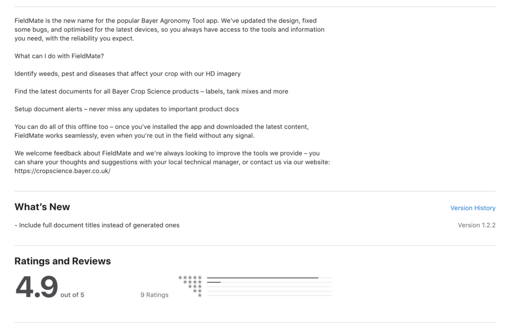 FieldMate is the new name for the popular Bayer Agronomy Tool app. We’ve updated the design, fixed some bugs, and optimised for the latest devices, so you always have access to the tools and information you need, with the reliability you expect.


What can I do with FieldMate?


Identify weeds, pest and diseases that affect your crop with our HD imagery


Find the latest documents for all Bayer Crop Science products – labels, tank mixes and more


Setup document alerts – never miss any updates to important product docs


You can do all of this offline too – once you’ve installed the app and downloaded the latest content, FieldMate works seamlessly, even when you’re out in the field without any signal.


We welcome feedback about FieldMate and we’re always looking to improve the tools we provide – you can share your thoughts and suggestions with your local technical manager, or contact us via our website: https://cropscience.bayer.co.uk/