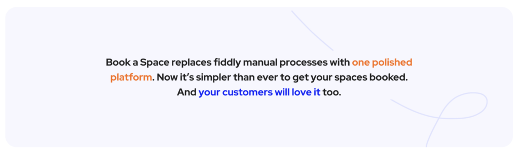 Book a Space replaces fiddly manual processes with one polished platform. Now it’s simpler than ever to get your spaces booked. And your customers will love it too.