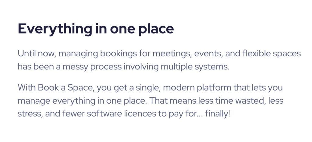 Copy reads: "Everything in one place
Until now, managing bookings for meetings, events, and flexible spaces has been a messy process involving multiple systems.

With Book a Space, you get a single, modern platform that lets you manage everything in one place. That means less time wasted, less stress, and fewer software licences to pay for... finally!"