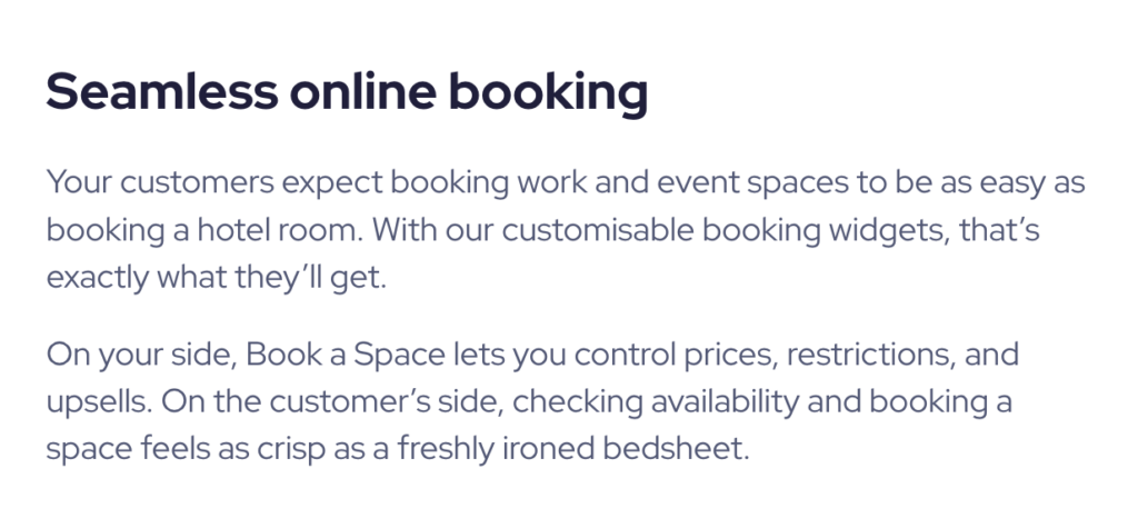 Copy reads: "Seamless online booking
Your customers expect booking work and event spaces to be as easy as booking a hotel room. With our customisable booking widgets, that’s exactly what they’ll get.

On your side, Book a Space lets you control prices, restrictions, and upsells. On the customer’s side, checking availability and booking a space feels as crisp as a freshly ironed bedsheet."